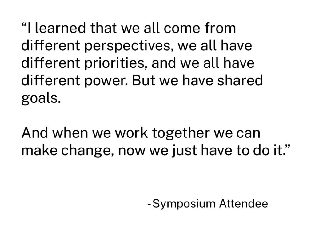 "I learned that we all come from different perspectives, we all have different priorities, and we all have different power. But we have shared goals. And when we work together we can make change, now we just have to do it." - Symposium Attendee